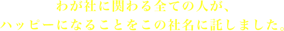 わが社に関わる全ての人が、ハッピーになることをこの社名に託しました。